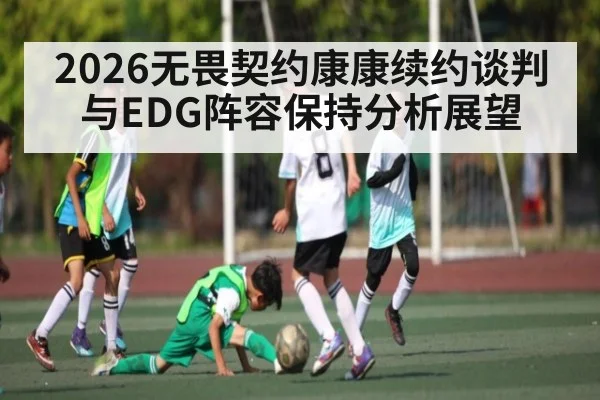 2026无畏契约康康续约谈判与EDG阵容保持分析展望