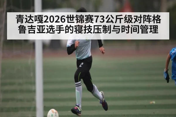 青达嘎2026世锦赛73公斤级对阵格鲁吉亚选手的寝技压制与时间管理