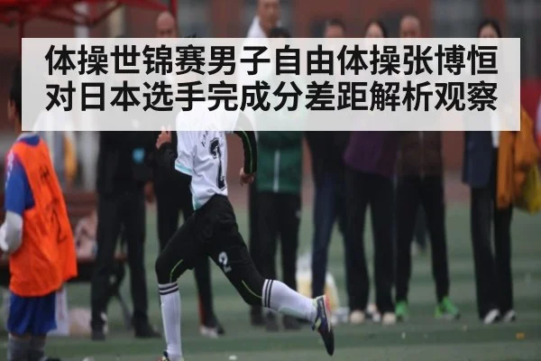 体操世锦赛男子自由体操张博恒对日本选手完成分差距解析观察